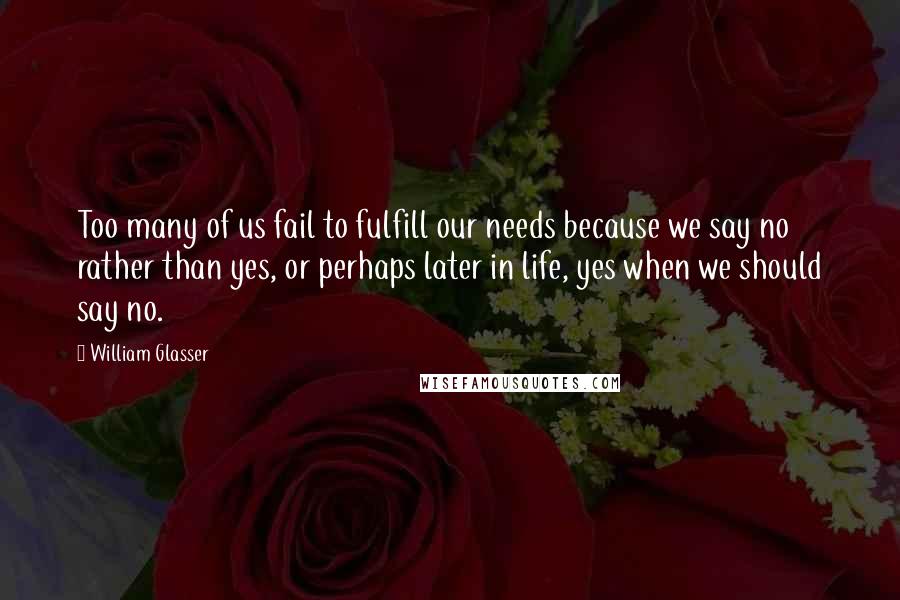 William Glasser Quotes: Too many of us fail to fulfill our needs because we say no rather than yes, or perhaps later in life, yes when we should say no.