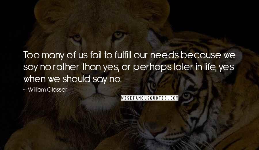 William Glasser Quotes: Too many of us fail to fulfill our needs because we say no rather than yes, or perhaps later in life, yes when we should say no.