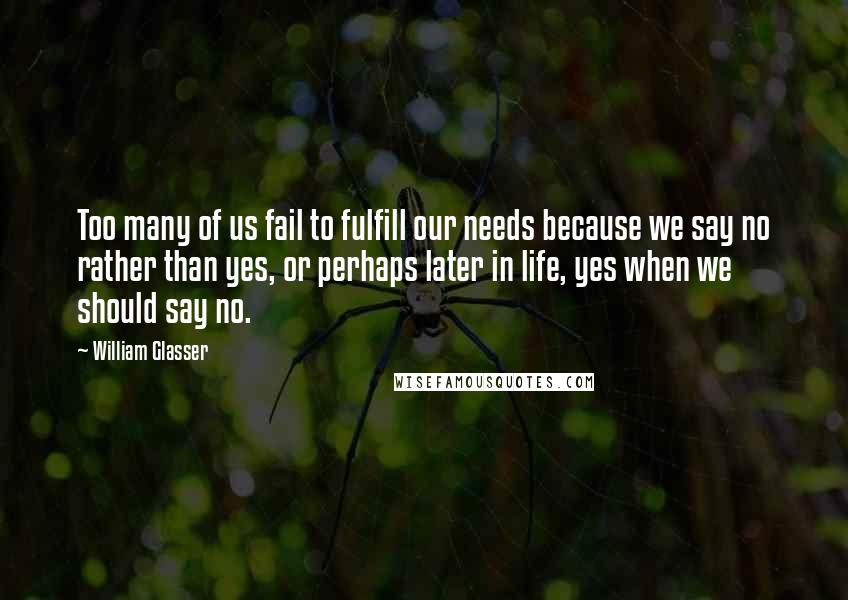 William Glasser Quotes: Too many of us fail to fulfill our needs because we say no rather than yes, or perhaps later in life, yes when we should say no.