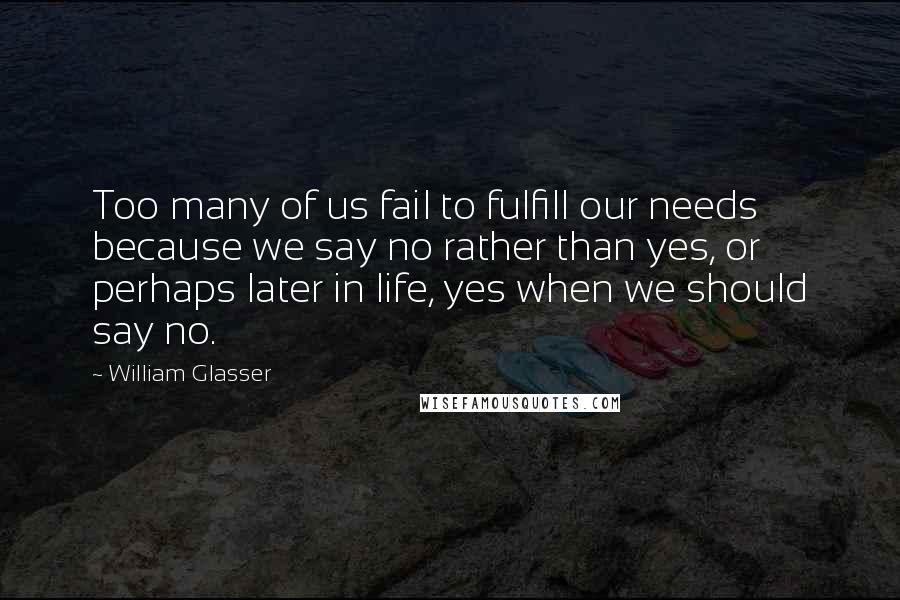 William Glasser Quotes: Too many of us fail to fulfill our needs because we say no rather than yes, or perhaps later in life, yes when we should say no.