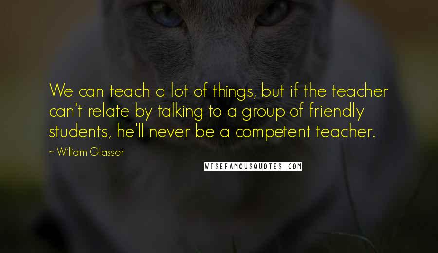 William Glasser Quotes: We can teach a lot of things, but if the teacher can't relate by talking to a group of friendly students, he'll never be a competent teacher.