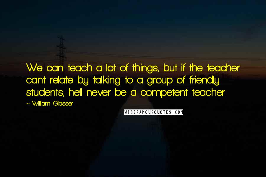 William Glasser Quotes: We can teach a lot of things, but if the teacher can't relate by talking to a group of friendly students, he'll never be a competent teacher.