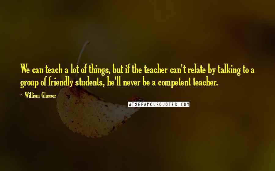 William Glasser Quotes: We can teach a lot of things, but if the teacher can't relate by talking to a group of friendly students, he'll never be a competent teacher.