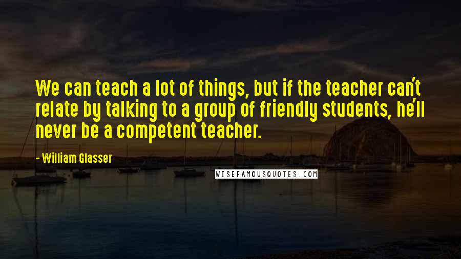 William Glasser Quotes: We can teach a lot of things, but if the teacher can't relate by talking to a group of friendly students, he'll never be a competent teacher.