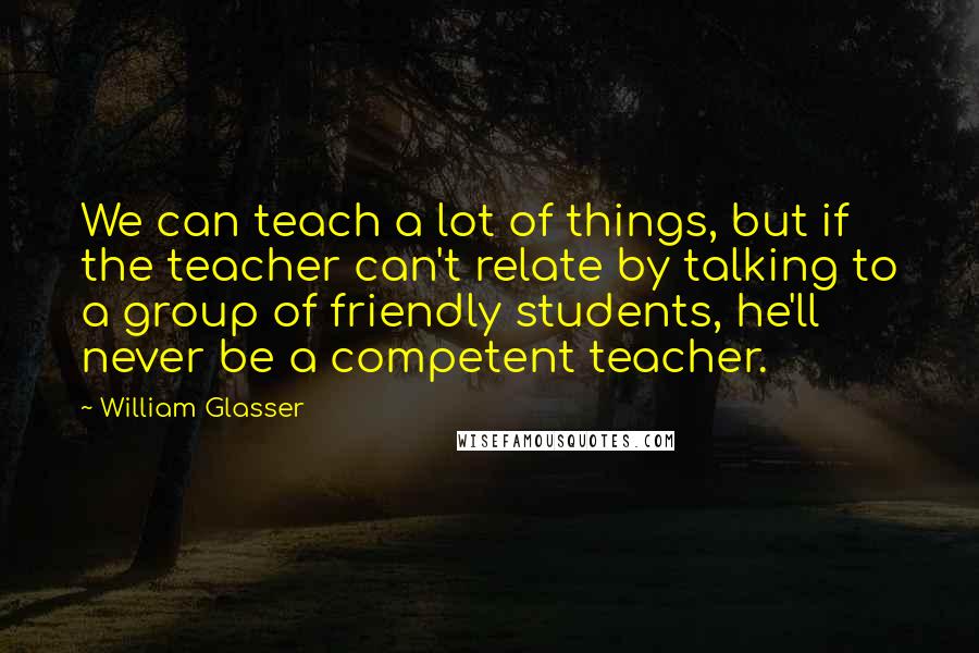 William Glasser Quotes: We can teach a lot of things, but if the teacher can't relate by talking to a group of friendly students, he'll never be a competent teacher.