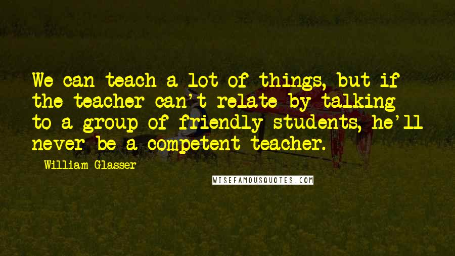 William Glasser Quotes: We can teach a lot of things, but if the teacher can't relate by talking to a group of friendly students, he'll never be a competent teacher.
