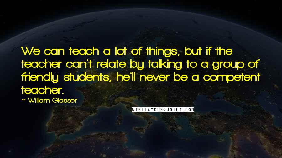 William Glasser Quotes: We can teach a lot of things, but if the teacher can't relate by talking to a group of friendly students, he'll never be a competent teacher.