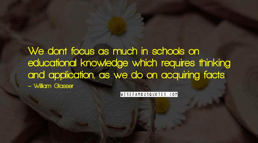 William Glasser Quotes: We don't focus as much in schools on educational knowledge which requires thinking and application, as we do on acquiring facts.