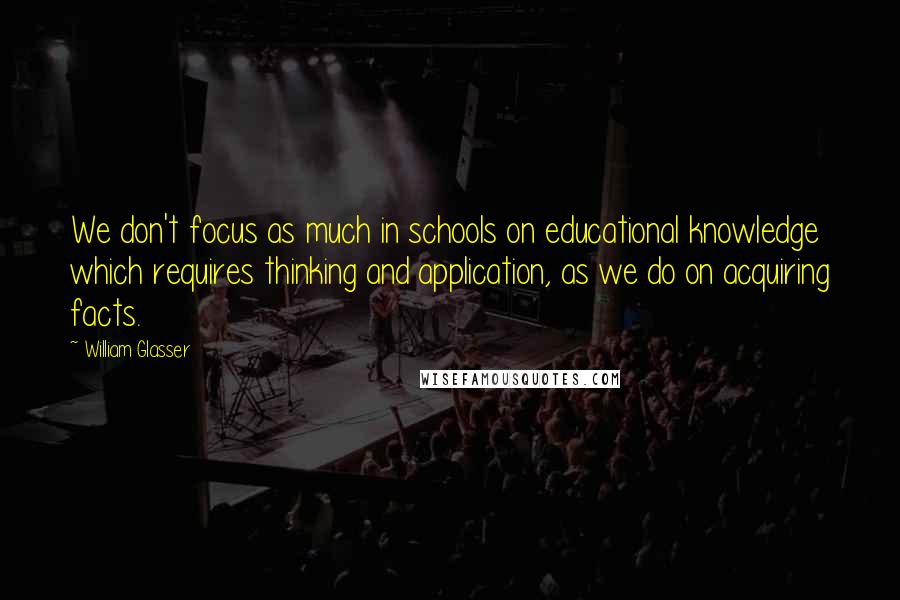 William Glasser Quotes: We don't focus as much in schools on educational knowledge which requires thinking and application, as we do on acquiring facts.