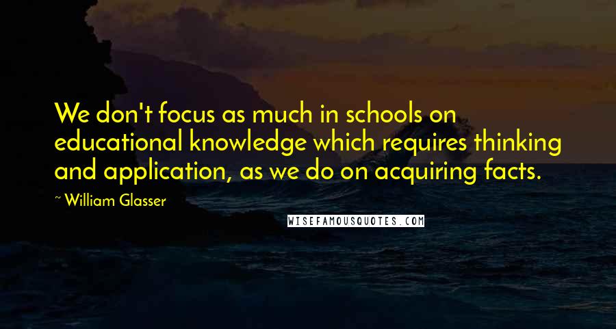 William Glasser Quotes: We don't focus as much in schools on educational knowledge which requires thinking and application, as we do on acquiring facts.