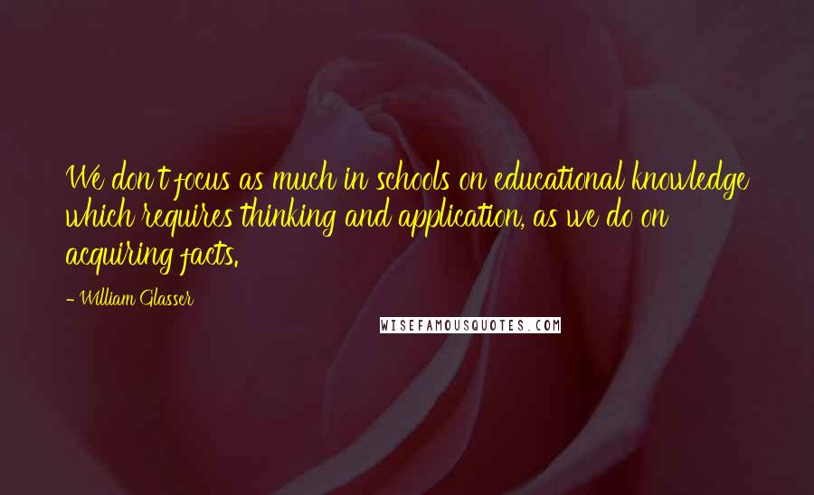 William Glasser Quotes: We don't focus as much in schools on educational knowledge which requires thinking and application, as we do on acquiring facts.