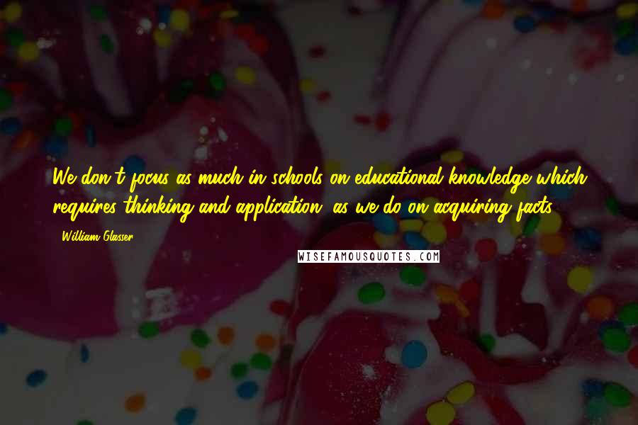 William Glasser Quotes: We don't focus as much in schools on educational knowledge which requires thinking and application, as we do on acquiring facts.