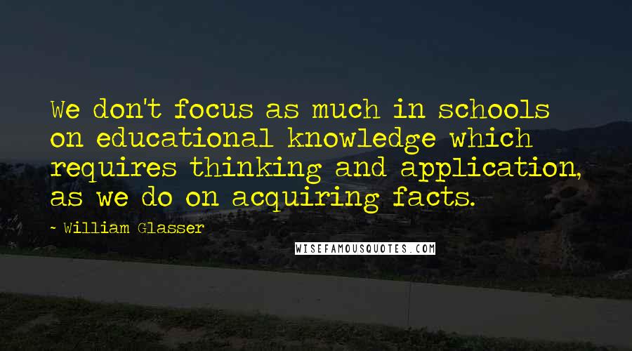 William Glasser Quotes: We don't focus as much in schools on educational knowledge which requires thinking and application, as we do on acquiring facts.