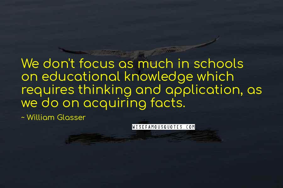 William Glasser Quotes: We don't focus as much in schools on educational knowledge which requires thinking and application, as we do on acquiring facts.