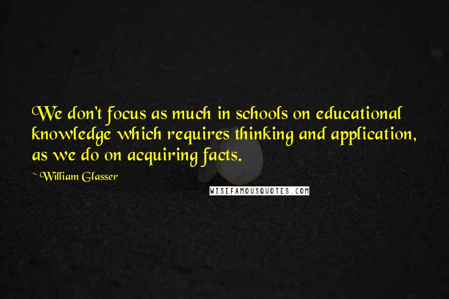 William Glasser Quotes: We don't focus as much in schools on educational knowledge which requires thinking and application, as we do on acquiring facts.