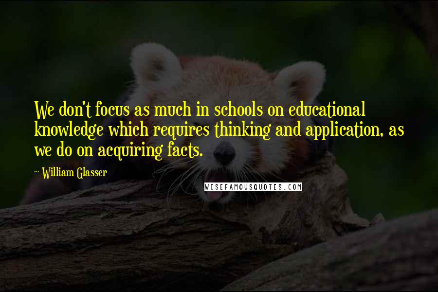 William Glasser Quotes: We don't focus as much in schools on educational knowledge which requires thinking and application, as we do on acquiring facts.