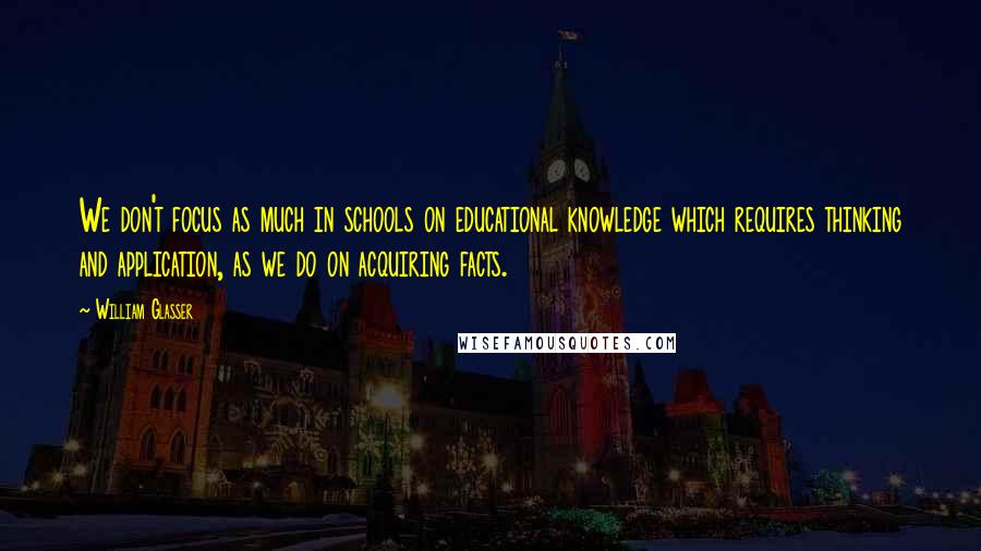 William Glasser Quotes: We don't focus as much in schools on educational knowledge which requires thinking and application, as we do on acquiring facts.