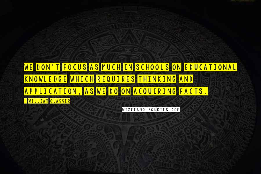 William Glasser Quotes: We don't focus as much in schools on educational knowledge which requires thinking and application, as we do on acquiring facts.