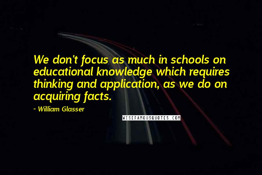 William Glasser Quotes: We don't focus as much in schools on educational knowledge which requires thinking and application, as we do on acquiring facts.