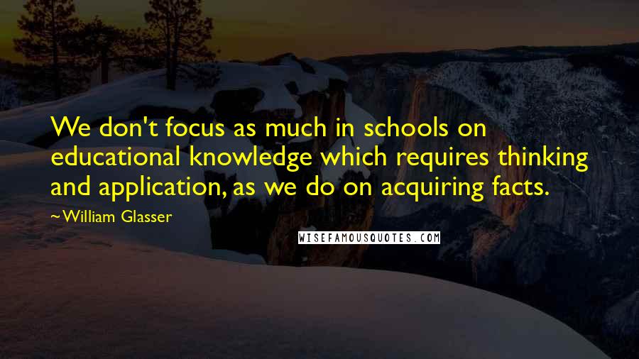 William Glasser Quotes: We don't focus as much in schools on educational knowledge which requires thinking and application, as we do on acquiring facts.