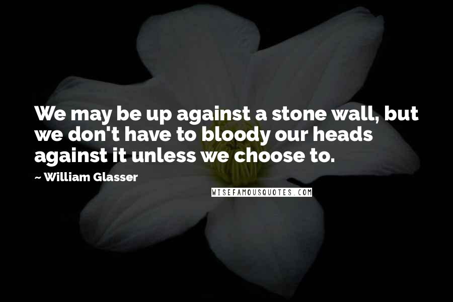 William Glasser Quotes: We may be up against a stone wall, but we don't have to bloody our heads against it unless we choose to.