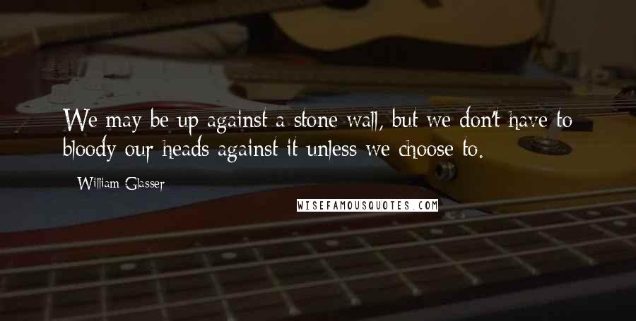 William Glasser Quotes: We may be up against a stone wall, but we don't have to bloody our heads against it unless we choose to.