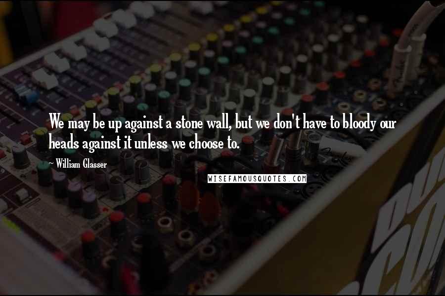 William Glasser Quotes: We may be up against a stone wall, but we don't have to bloody our heads against it unless we choose to.