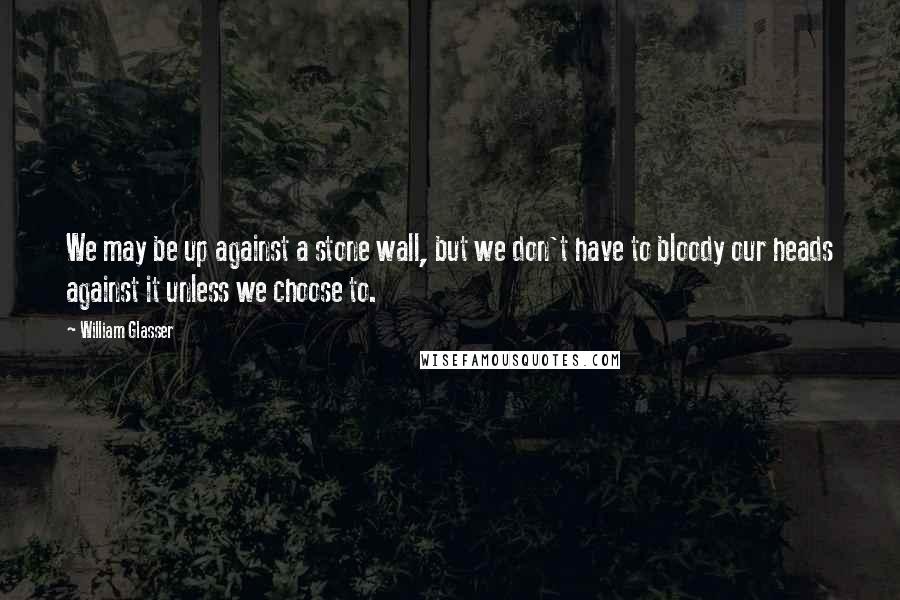 William Glasser Quotes: We may be up against a stone wall, but we don't have to bloody our heads against it unless we choose to.