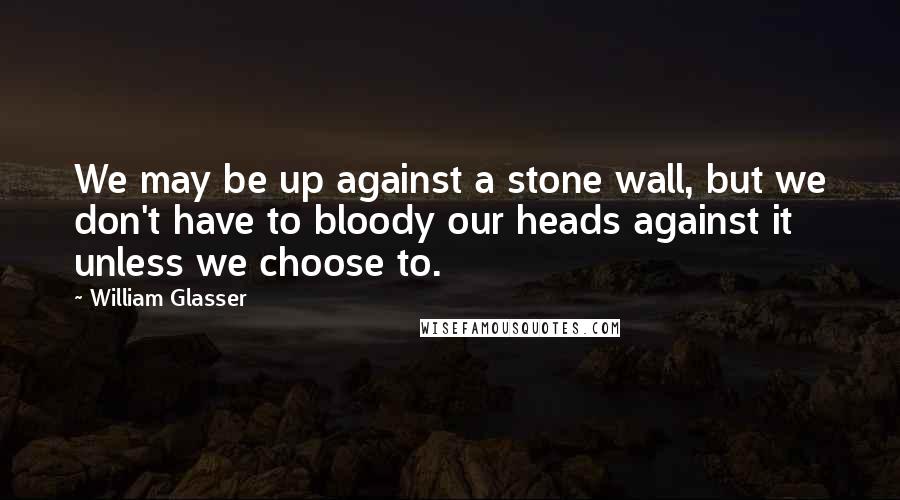 William Glasser Quotes: We may be up against a stone wall, but we don't have to bloody our heads against it unless we choose to.