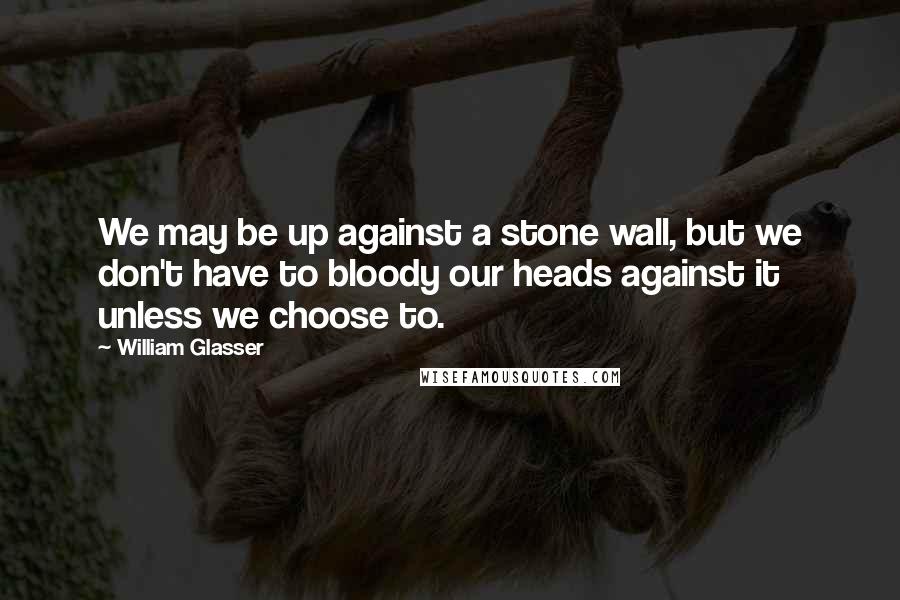 William Glasser Quotes: We may be up against a stone wall, but we don't have to bloody our heads against it unless we choose to.