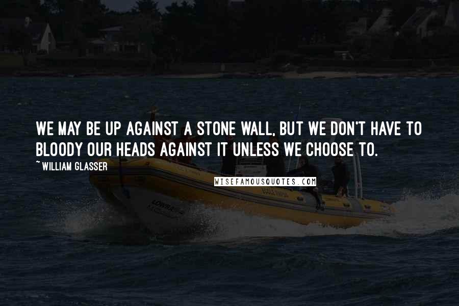 William Glasser Quotes: We may be up against a stone wall, but we don't have to bloody our heads against it unless we choose to.