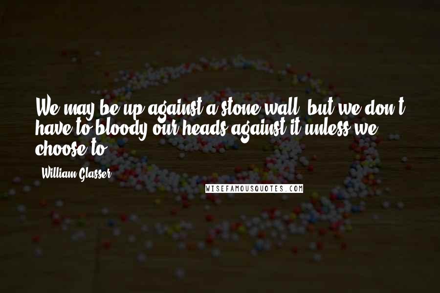 William Glasser Quotes: We may be up against a stone wall, but we don't have to bloody our heads against it unless we choose to.