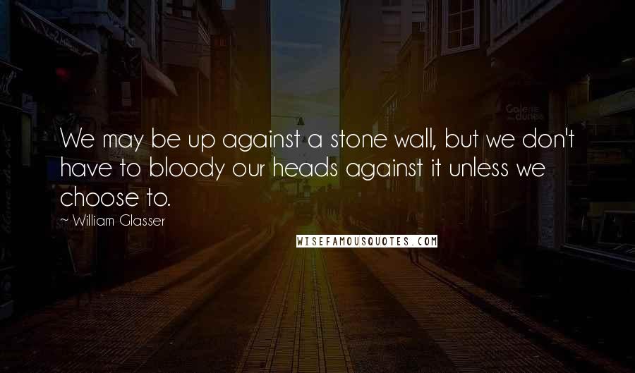 William Glasser Quotes: We may be up against a stone wall, but we don't have to bloody our heads against it unless we choose to.
