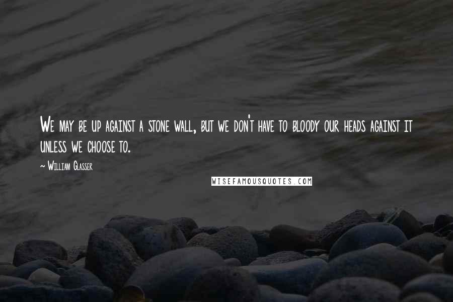 William Glasser Quotes: We may be up against a stone wall, but we don't have to bloody our heads against it unless we choose to.