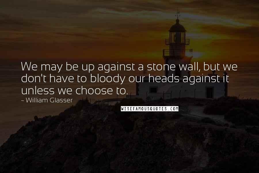 William Glasser Quotes: We may be up against a stone wall, but we don't have to bloody our heads against it unless we choose to.