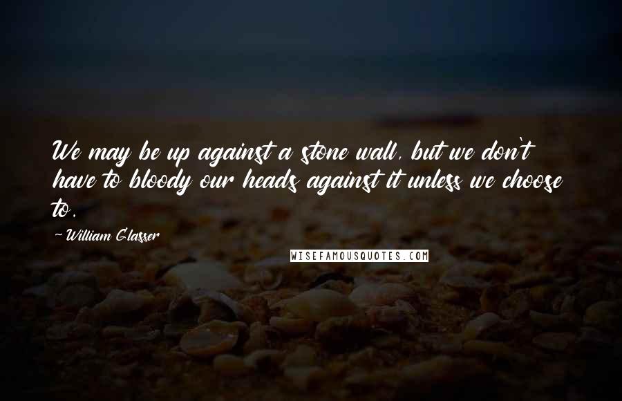 William Glasser Quotes: We may be up against a stone wall, but we don't have to bloody our heads against it unless we choose to.