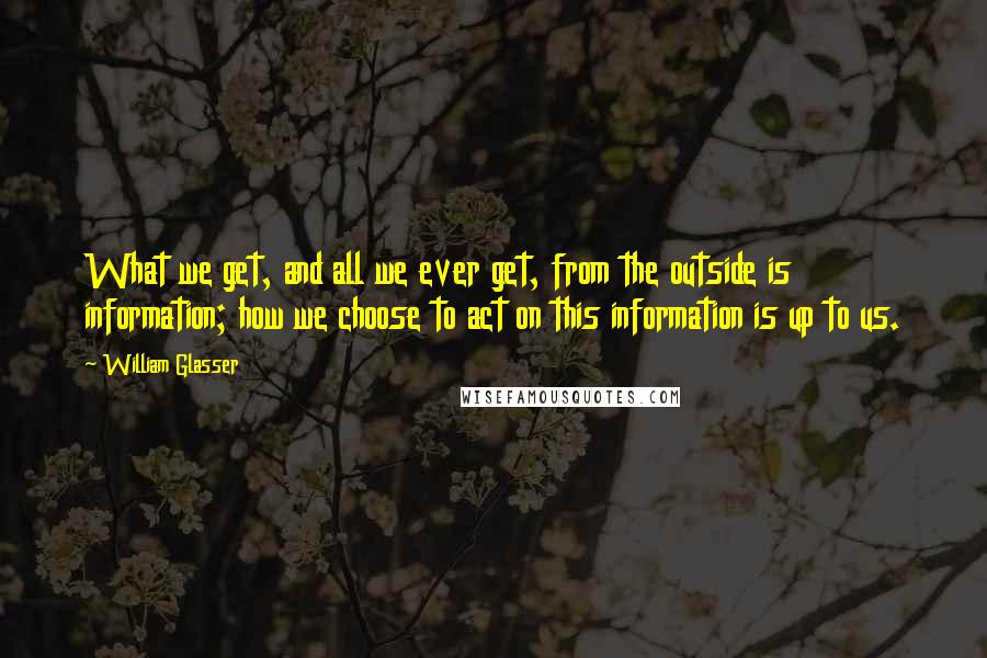 William Glasser Quotes: What we get, and all we ever get, from the outside is information; how we choose to act on this information is up to us.