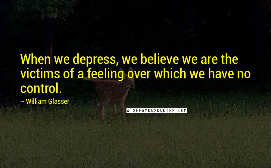 William Glasser Quotes: When we depress, we believe we are the victims of a feeling over which we have no control.