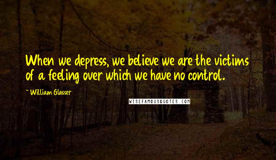 William Glasser Quotes: When we depress, we believe we are the victims of a feeling over which we have no control.