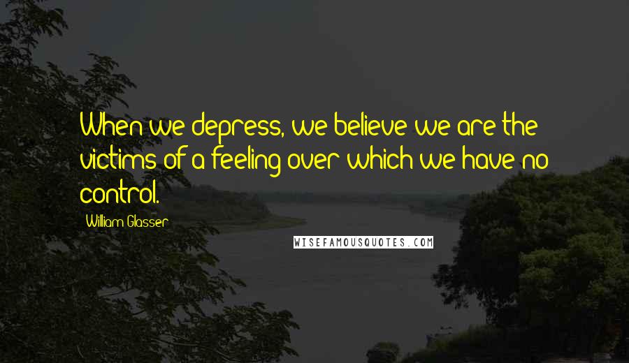 William Glasser Quotes: When we depress, we believe we are the victims of a feeling over which we have no control.