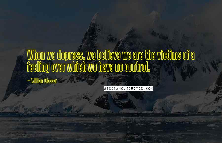William Glasser Quotes: When we depress, we believe we are the victims of a feeling over which we have no control.