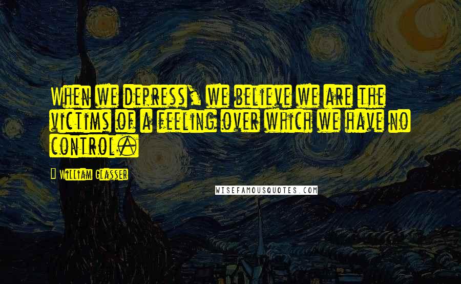 William Glasser Quotes: When we depress, we believe we are the victims of a feeling over which we have no control.