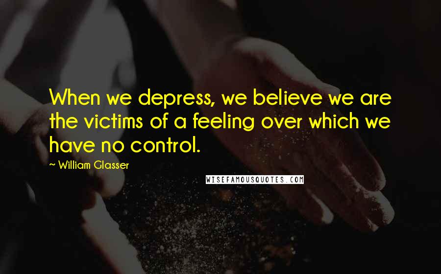 William Glasser Quotes: When we depress, we believe we are the victims of a feeling over which we have no control.