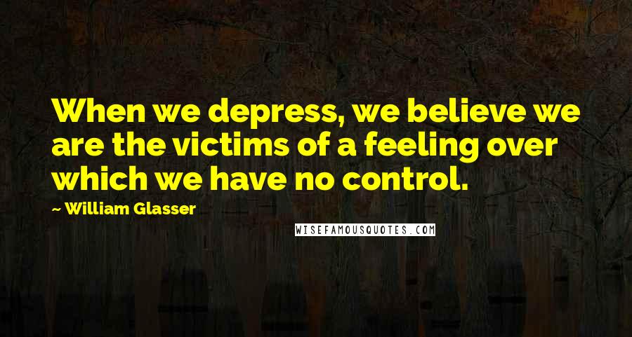 William Glasser Quotes: When we depress, we believe we are the victims of a feeling over which we have no control.