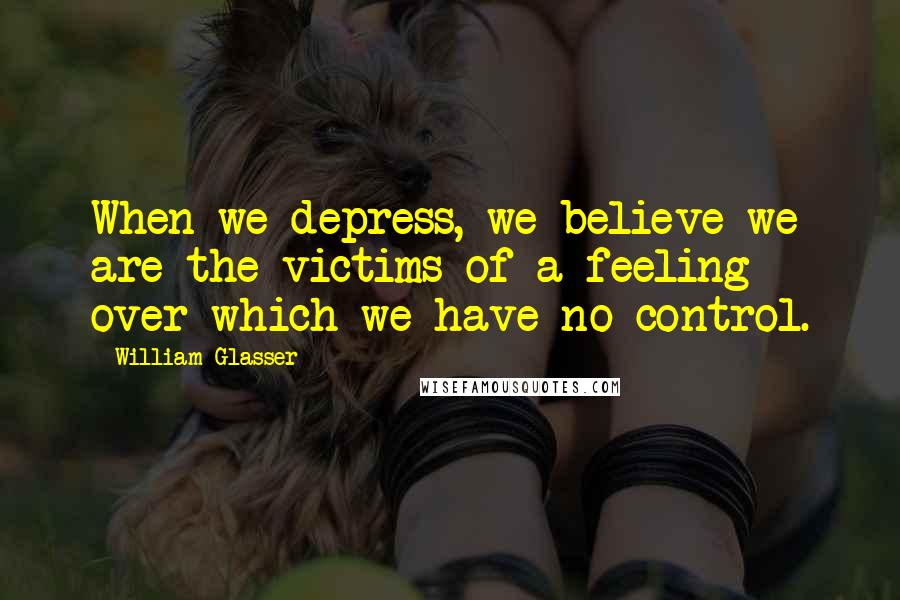 William Glasser Quotes: When we depress, we believe we are the victims of a feeling over which we have no control.