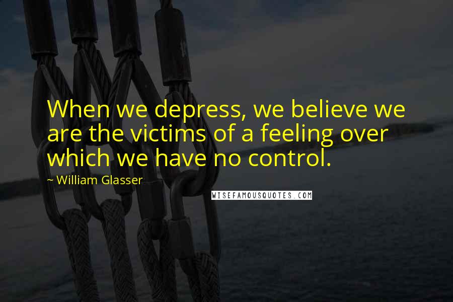William Glasser Quotes: When we depress, we believe we are the victims of a feeling over which we have no control.