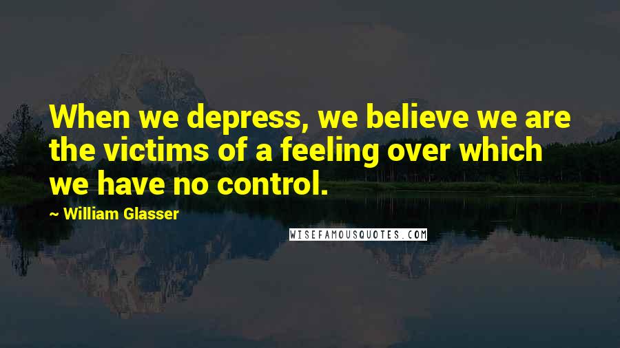 William Glasser Quotes: When we depress, we believe we are the victims of a feeling over which we have no control.