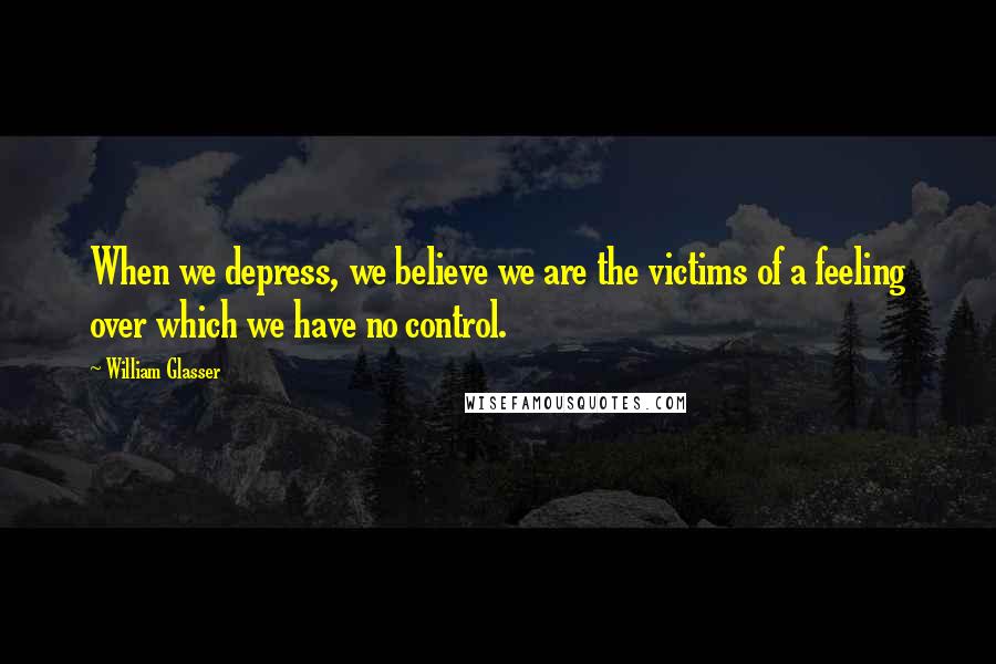 William Glasser Quotes: When we depress, we believe we are the victims of a feeling over which we have no control.