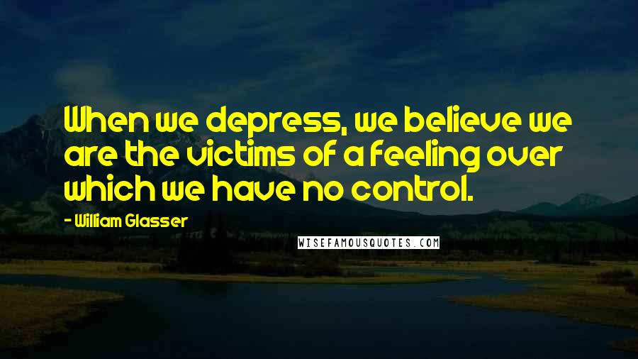 William Glasser Quotes: When we depress, we believe we are the victims of a feeling over which we have no control.