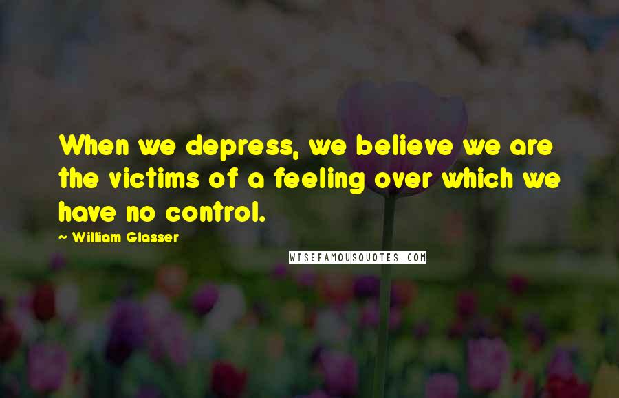 William Glasser Quotes: When we depress, we believe we are the victims of a feeling over which we have no control.